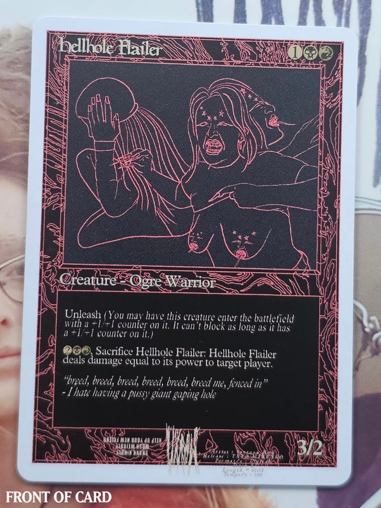 Card Name:

Hellhole Flailer

Mana Cost:



Mana Value:

3

Types:

Creature — Ogre Warrior

Card Text:

Unleash (You may have this creature enter the battlefield with a +1/+1 counter on it. It can't block as long as it has a +1/+1 counter on it.)

, Sacrifice Hellhole Flailer: Hellhole Flailer deals damage equal to its power to target player or planeswalker.

Watermark:

Rakdos

P/T:

3 / 2

Original Expansion:

 Return to Ravnica

Story: TXTS MIXTAPE was Vantana Row's primary release in the fall of 2022. The topics lyricized (in song "Beal" and "I hate having a pussy giant gaping hole" ) and depicted in the cover art cover not just body dysphoria, but full body dysmorphia (tits). The directive to prox Hellhole Flailer comes from the following breakdown of the Return to Ravnica card's title: [Hellhole], which is connected to TXTS MIXTAPE song title "I hate having a pussy giant gaping hole" and [Flailer], the look of action of Volly on the cover art for TXTS MIXTAPE. The art of our set's alt proxy is an alternative version of this TXTS MIXTAPE's cover art.


(x1) HELLHOLE FLAILER // LOST BOYS ISLAND (bonus card)

(x2) YEAH WOW MTG BOOSTER PACKS
--x15 cards per booster pack (double-sided modern & standard format)
---x2 Holographic cards per pack

(x1) DOGGEM FUCKEM UDONTKNOWMEWELLENUFFYET VXROW3 DISC 
(in unique drive by-ammo CD case)


All VXROW magic cards in the YEAH WOW proxy set include a few vintage, some legacy, mostly modern, but some pioneer and standard format cards. All cards are thematically aligned either with the lyrics / meaning of a specific Vantana Row song, or an event in either of our personal lives while touring in Vantana Row. 


All funds from card sales goes directly into savings in booking our Spring 2024 Tour.




Front Card Name:
Hellhole Flailer
Mana Cost:
1BlackRed
Mana Value:
3
Types:
Creature — Ogre Warrior
Card Text:
Unleash (You may have this creature enter the battlefield with a +1/+1 counter on it. It can't block as long as it has a +1/+1 counter on it.)
2BlackRed, Sacrifice Hellhole Flailer: Hellhole Flailer deals damage equal to its power to target player or planeswalker.
Watermark:
VXROW
P/T:
3 / 2
Inspiration:
Based on a song from TXTS MIXTAPE, "I hate having a pussy giant gaping hole". The art is a reformatted version of the album's cover art.
Artist:
Volly Blaze


Back Card Name:
Island
Types:
Basic Land — Island
Inspiration:
VANTANA ROW (EP) was recorded and tested in Santa Cruz, California, where The Lost Boys movie was also filmed. The art depicts characters hanging from a bridge, with one falling from it; a scene from that movie. The Santa Cruz Beach Boardwalk resides in the background, providing further context.
Rarity:
Basic Land
Artist:
Volly Blaze
