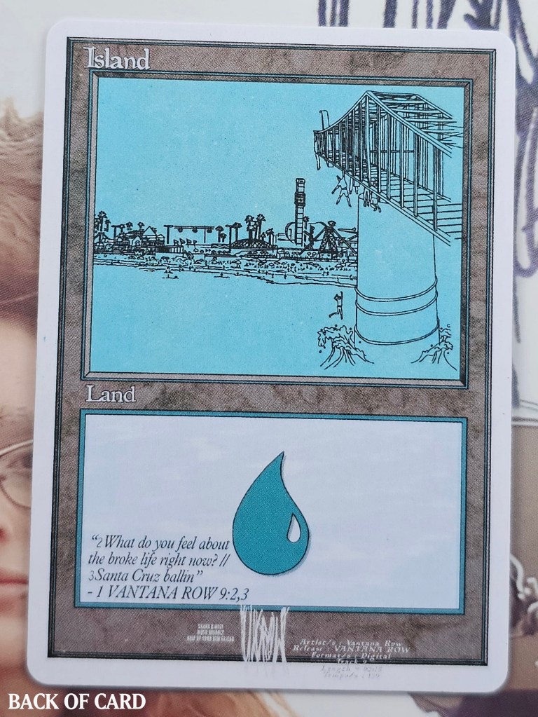 Story: VANTANA ROW (EP) was recorded and tested in Santa Cruz, California, where The Lost Boys movie was also filmed. The art depicts characters hanging from a bridge, with one falling from it; a scene from that movie. The Santa Cruz Beach Boardwalk resides in the background, providing further context. The choice for a premodern (old school) format card frame is a tribute and symbolism to our opinion of this EP's aged release date in comparison to its still contemporary sound.


Card Name:

Island

Types:

Basic Land — Island

Artist: Volly Blaze

Story: Vantana Row's self titled EP was written and recorded in most part at a rehearsal studio in Santa Cruz, California. This Island depicts historic locations fictional scenes from The Lost Boys film ,shot in Santa Cruz. 



(x1) HELLHOLE FLAILER // LOST BOYS ISLAND (bonus card)

(x2) YEAH WOW MTG BOOSTER PACKS
--x15 cards per booster pack (double-sided modern & standard format)
---x2 Holographic cards per pack

(x1) DOGGEM FUCKEM UDONTKNOWMEWELLENUFFYET VXROW3 DISC 
(in unique drive by-ammo CD case)


All VXROW magic cards in the YEAH WOW proxy set include a few vintage, some legacy, mostly modern, but some pioneer and standard format cards. All cards are thematically aligned either with the lyrics / meaning of a specific Vantana Row song, or an event in either of our personal lives while touring in Vantana Row. 


All funds from card sales goes directly into savings in booking our Spring 2024 Tour.




Front Card Name:
Hellhole Flailer
Mana Cost:
1BlackRed
Mana Value:
3
Types:
Creature — Ogre Warrior
Card Text:
Unleash (You may have this creature enter the battlefield with a +1/+1 counter on it. It can't block as long as it has a +1/+1 counter on it.)
2BlackRed, Sacrifice Hellhole Flailer: Hellhole Flailer deals damage equal to its power to target player or planeswalker.
Watermark:
VXROW
P/T:
3 / 2
Inspiration:
Based on a song from TXTS MIXTAPE, "I hate having a pussy giant gaping hole". The art is a reformatted version of the album's cover art.
Artist:
Volly Blaze


Back Card Name:
Island
Types:
Basic Land — Island
Inspiration:
VANTANA ROW (EP) was recorded and tested in Santa Cruz, California, where The Lost Boys movie was also filmed. The art depicts characters hanging from a bridge, with one falling from it; a scene from that movie. The Santa Cruz Beach Boardwalk resides in the background, providing further context.
Rarity:
Basic Land
Artist:
Volly Blaze
